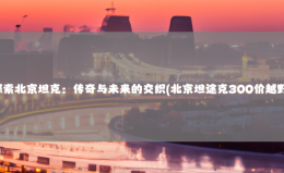 探索北京坦克：传奇与未来的交织(北京坦途克300价越野)